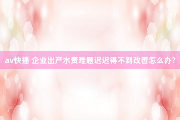 av快播 企业出产水责难题迟迟得不到改善怎么办?