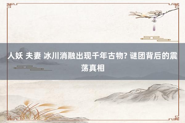 人妖 夫妻 冰川消融出现千年古物? 谜团背后的震荡真相