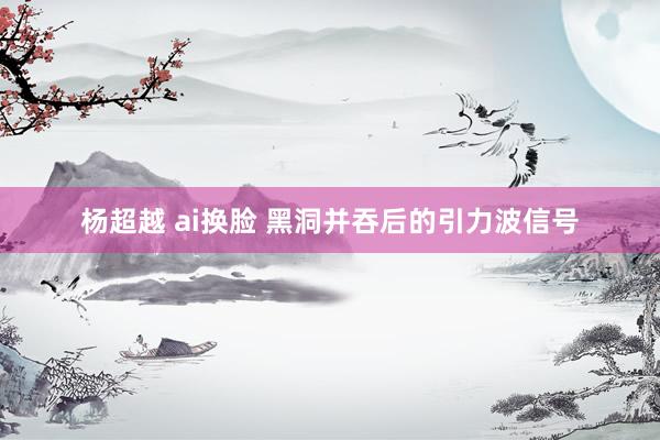 杨超越 ai换脸 黑洞并吞后的引力波信号