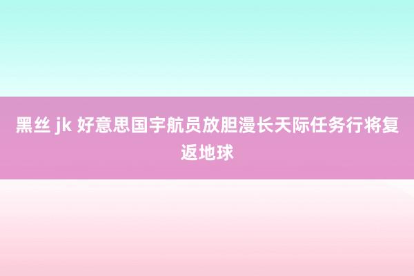 黑丝 jk 好意思国宇航员放胆漫长天际任务行将复返地球