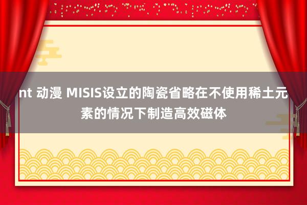 nt 动漫 MISIS设立的陶瓷省略在不使用稀土元素的情况下制造高效磁体