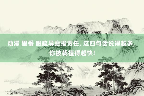 动漫 里番 跟疏导禀报责任， 这四句话说得越多， 你被栽植得越快!