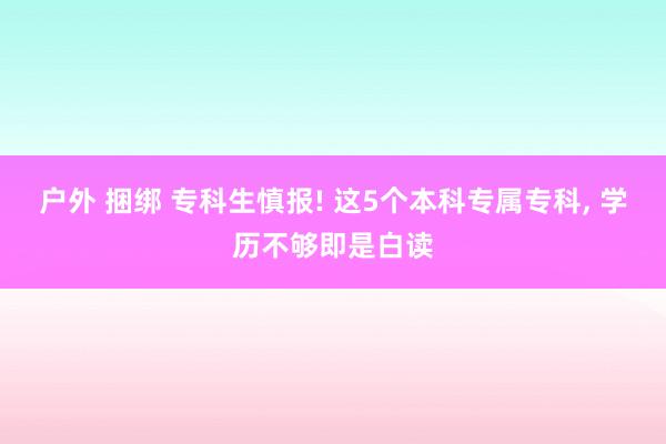 户外 捆绑 专科生慎报! 这5个本科专属专科, 学历不够即是白读