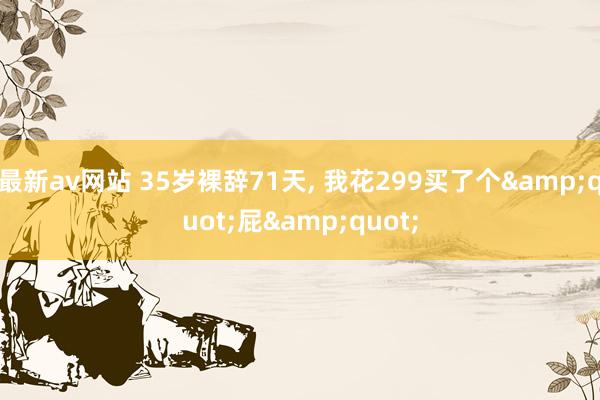 最新av网站 35岁裸辞71天， 我花299买了个&quot;屁&quot;
