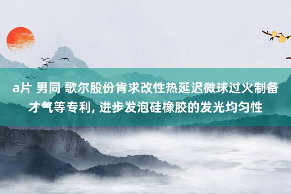 a片 男同 歌尔股份肯求改性热延迟微球过火制备才气等专利, 进步发泡硅橡胶的发光均匀性