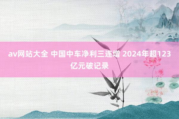 av网站大全 中国中车净利三连增 2024年超123亿元破记录