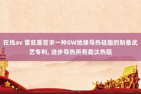 在线av 雷兹盾苦求一种8W绝缘导热硅脂的制备武艺专利， 进步导热所有裁汰热阻
