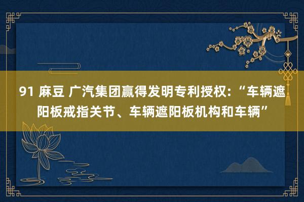 91 麻豆 广汽集团赢得发明专利授权: “车辆遮阳板戒指关节、车辆遮阳板机构和车辆”
