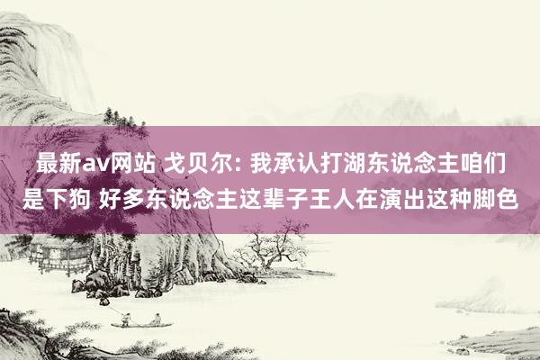 最新av网站 戈贝尔: 我承认打湖东说念主咱们是下狗 好多东说念主这辈子王人在演出这种脚色