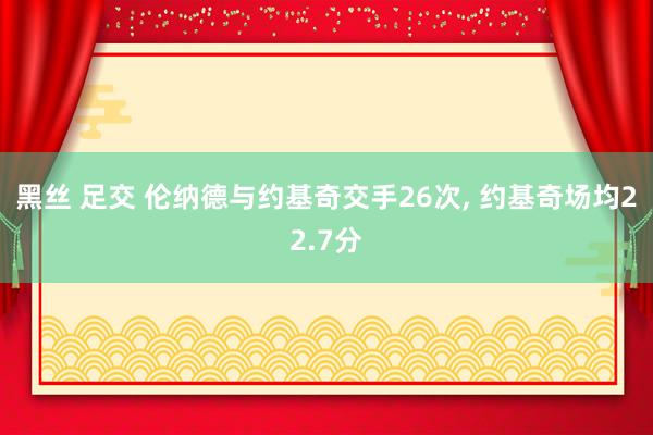 黑丝 足交 伦纳德与约基奇交手26次, 约基奇场均22.7分