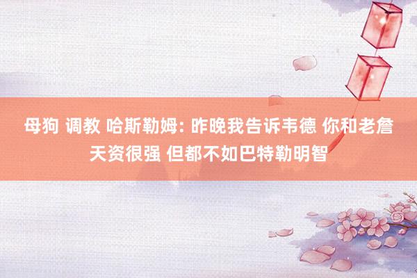 母狗 调教 哈斯勒姆: 昨晚我告诉韦德 你和老詹天资很强 但都不如巴特勒明智