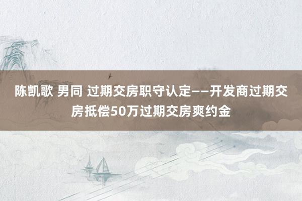 陈凯歌 男同 过期交房职守认定——开发商过期交房抵偿50万过期交房爽约金