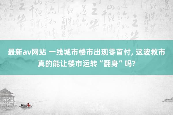 最新av网站 一线城市楼市出现零首付, 这波救市真的能让楼市运转“翻身”吗?