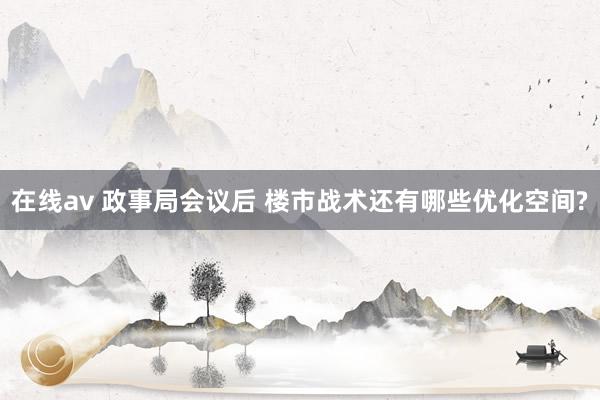 在线av 政事局会议后 楼市战术还有哪些优化空间?