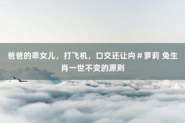 爸爸的乖女儿，打飞机，口交还让禸＃萝莉 兔生肖一世不变的原则