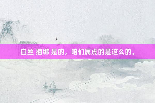 白丝 捆绑 是的，咱们属虎的是这么的。