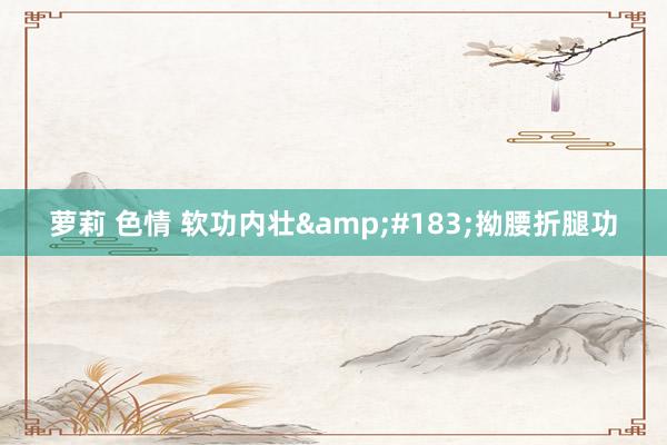 萝莉 色情 软功内壮&#183;拗腰折腿功