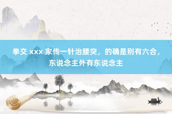 拳交 xxx 家传一针治腰突，的确是别有六合，东说念主外有东说念主