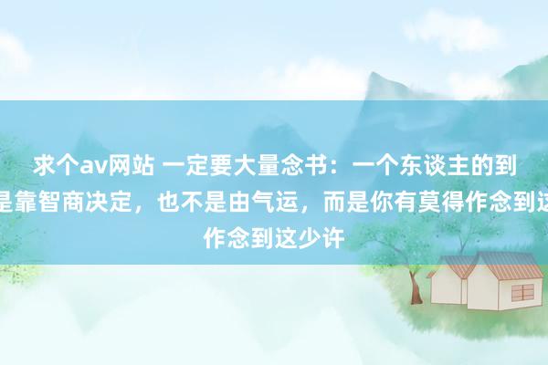 求个av网站 一定要大量念书：一个东谈主的到手不是靠智商决定，也不是由气运，而是你有莫得作念到这少许