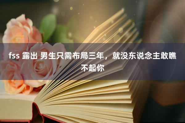 fss 露出 男生只需布局三年，就没东说念主敢瞧不起你