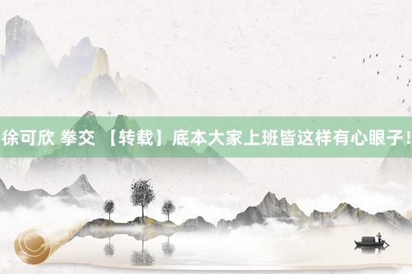 徐可欣 拳交 【转载】底本大家上班皆这样有心眼子！