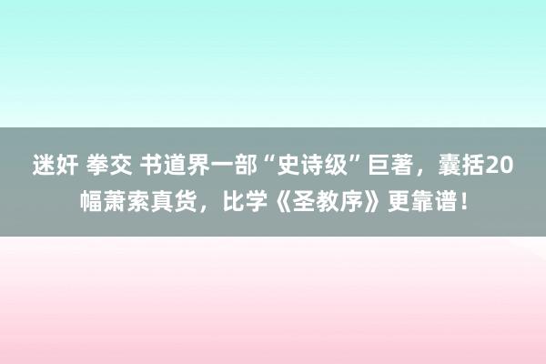 迷奸 拳交 书道界一部“史诗级”巨著，囊括20幅萧索真货，比学《圣教序》更靠谱！