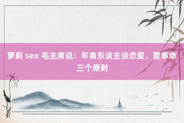 萝莉 sex 毛主席说：年青东谈主谈恋爱，要奉命三个原则