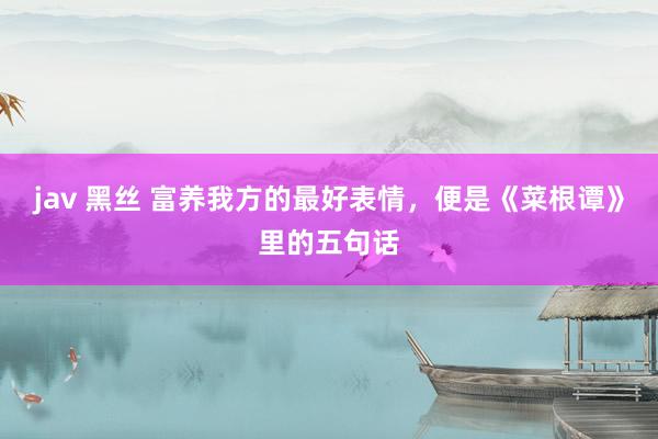 jav 黑丝 富养我方的最好表情，便是《菜根谭》里的五句话