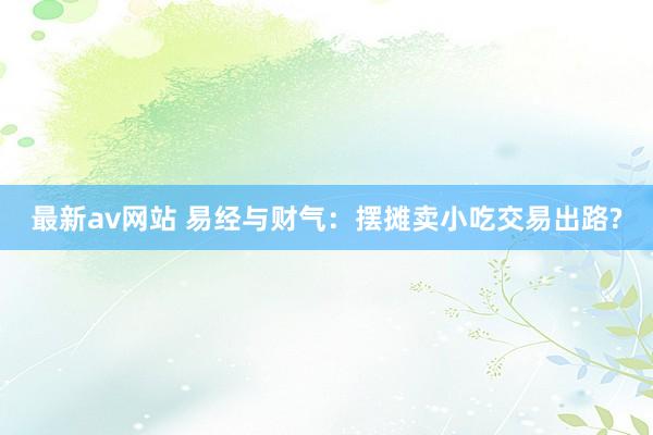 最新av网站 易经与财气：摆摊卖小吃交易出路?