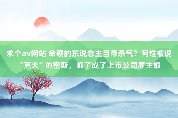 求个av网站 命硬的东说念主自带杀气？阿谁被说“克夫”的密斯，临了成了上市公司雇主娘