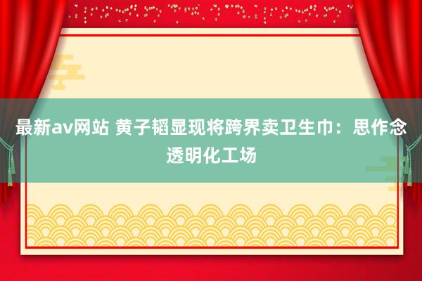 最新av网站 黄子韬显现将跨界卖卫生巾：思作念透明化工场