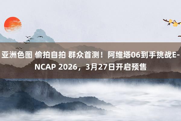 亚洲色图 偷拍自拍 群众首测！阿维塔06到手挑战E-NCAP 2026，3月27日开启预售